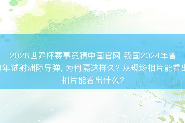 2026世界杯赛事竞猜中国官网 我国2024年曾时隔44年试射洲际导弹, 为何隔这样久? 从现场相片能看出什么?