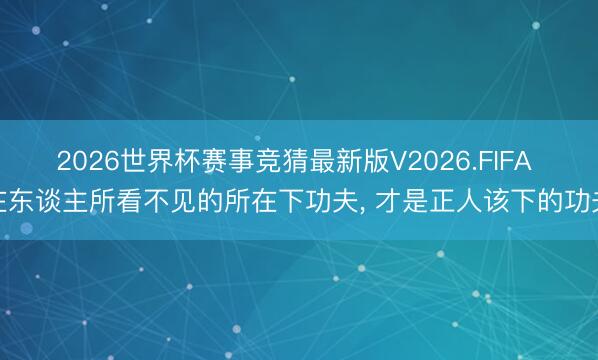 2026世界杯赛事竞猜最新版V2026.FIFA 在东谈主所看不见的所在下功夫, 才是正人该下的功夫